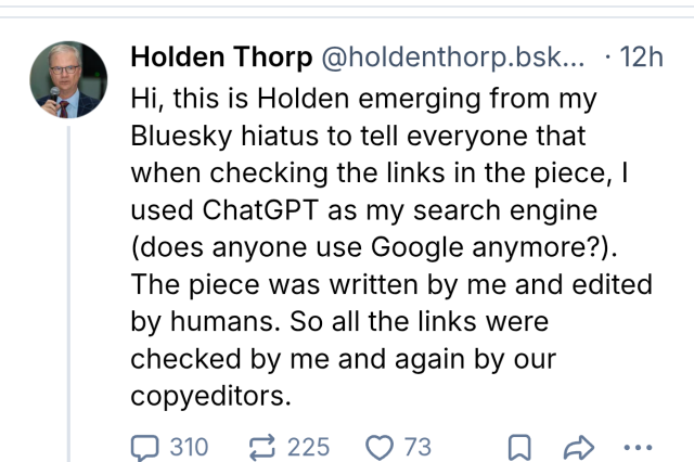 screenshot of a bluesky post linked above from Holden Thorp (I imagine this is the science editor in question) answering to the other person saying they wrote the article with chstGPT saying:

Hi, this is Holden emerging from my Bluesky hiatus to tell everyone that when checking the links in the piece, I used ChatGPT as my search engine (does anyone use Google anymore?). The piece was written by me and edited by humans. So all the links were checked by me and again by our copyeditors.