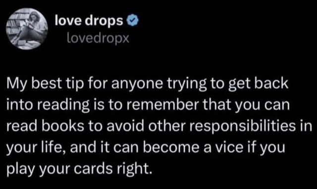 Post by love drops

My best tip for anyone trying to get back into reading is to remember that you can read books to avoid other responsibilities in your life, and it can become a vice if you play your cards right.

