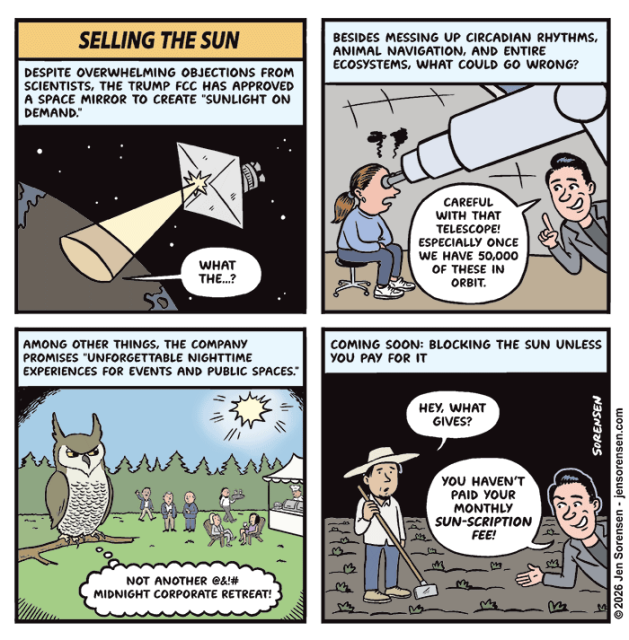 Selling The Sun

Despite overwhelming objections from scientists, the Trump FCC has approved a space mirror to create “Sunlight on demand.”

Person on Earth in spot being lit by space mirror: What the.?

Among other things, the company promises “unforgettable nighttime experiences for events and public spaces.”

Owl: Not another @&!# midnight corporate retreat!

Besides messing up circadian rhythms, animal navigation, and entire ecosystems, what could go wrong?

Tech bro to astronomer with seared retinas: careful with that telescope! Especially once we have 50,000 of these in orbit.

Coming soon: Blocking the sun unless you pay for it

Farmer in the dark: Hey, what gives?

Tech bro: You haven’t paid your monthly Sun-scription fee!

©2026 Jen Sorensen – jensorensen.com