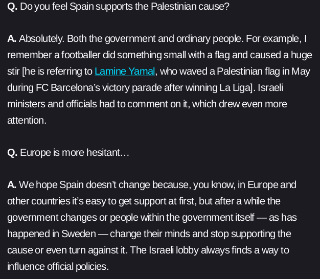Q. Do you feel Spain supports the Palestinian cause?

A. Absolutely. Both the government and ordinary people. For example, I remember a footballer did something small with a flag and caused a huge stir [he is referring to Lamine Yamal, who waved a Palestinian flag in May during FC Barcelona’s victory parade after winning La Liga]. Israeli ministers and officials had to comment on it, which drew even more attention.

Q. Europe is more hesitant…

A. We hope Spain doesn’t change because, you know, in Europe and other countries it’s easy to get support at first, but after a while the government changes or people within the government itself — as has happened in Sweden — change their minds and stop supporting the cause or even turn against it. The Israeli lobby always finds a way to influence official policies.