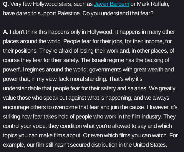 Q. Very few Hollywood stars, such as Javier Bardem or Mark Ruffalo, have dared to support Palestine. Do you understand that fear?

A. I don’t think this happens only in Hollywood. It happens in many other places around the world. People fear for their jobs, for their income, for their positions. They’re afraid of losing their work and, in other places, of course they fear for their safety. The Israeli regime has the backing of powerful regimes around the world; governments with great wealth and power that, in my view, lack moral standing. That’s why it’s understandable that people fear for their safety and salaries. We greatly value those who speak out against what is happening, and we always encourage others to overcome that fear and join the cause. However, it’s striking how fear takes hold of people who work in the film industry. They control your voice; they condition what you’re allowed to say and which topics you can make films about. Or even which films you can watch. For example, our film still hasn’t secured distribution in the United States.