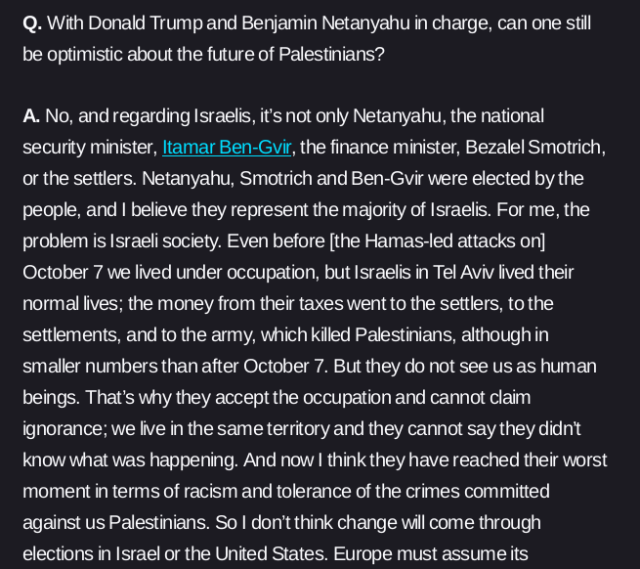 Q. With Donald Trump and Benjamin Netanyahu in charge, can one still be optimistic about the future of Palestinians?

A. No, and regarding Israelis, it’s not only Netanyahu, the national security minister, Itamar Ben-Gvir, the finance minister, Bezalel Smotrich, or the settlers. Netanyahu, Smotrich and Ben-Gvir were elected by the people, and I believe they represent the majority of Israelis. For me, the problem is Israeli society. Even before [the Hamas-led attacks on] October 7 we lived under occupation, but Israelis in Tel Aviv lived their normal lives; the money from their taxes went to the settlers, to the settlements, and to the army, which killed Palestinians, although in smaller numbers than after October 7. But they do not see us as human beings. That’s why they accept the occupation and cannot claim ignorance; we live in the same territory and they cannot say they didn’t know what was happening. And now I think they have reached their worst moment in terms of racism and tolerance of the crimes committed against us Palestinians. So I don’t think change will come through elections in Israel or the United States.