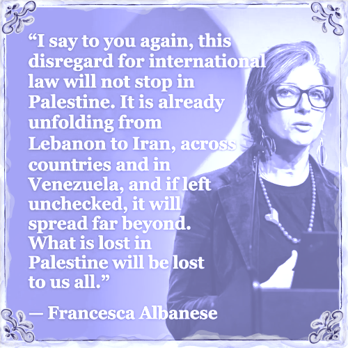 I say to you again, this disregard for interntional law will not stop in Palestine. It is already unfolding from Lebanon to Iran accross countries and in Venezuela, and if left unchecked it will spread far beyond. What is lost in Palestine will be lost to us all. 

With a picture from Franceska Albanese 