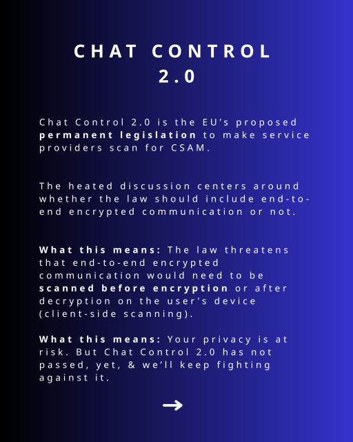Chat Control 2.0. 
Chat Control 2.0 is the EU’s proposed permanent legislation to make service providers scan for CSAM.

The heated discussion centers around whether the law should include end-to-end encrypted communication or not.

What this means: The law threatens that end-to-end encrypted communication would need to be scanned before encryption or after decryption on the user's device (client-side scanning).

What this means: Your privacy is at risk. But Chat Control 2.0 has not passed, yet, & we’ll keep fighting against it.