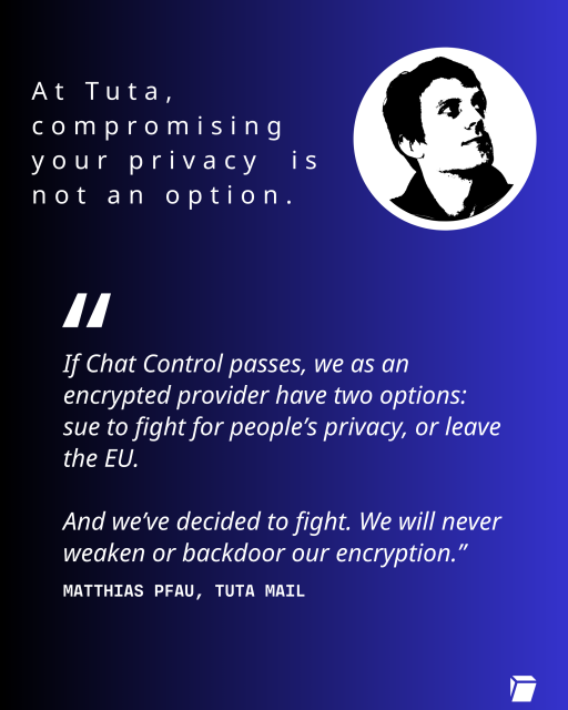At Tuta, compromising your privacy  is not an option.

"If Chat Control passes, we as an encrypted provider have two options: sue to fight for people’s privacy, or leave the EU. And we’ve decided to fight. We will never weaken or backdoor our encryption.”
Matthias Pfau, Tuta mail