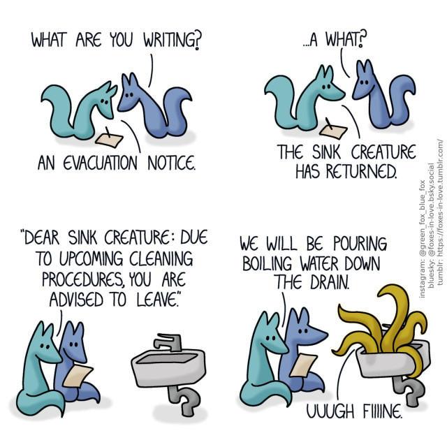 A comic of two foxes, one of whom is blue, the other is green. In this one, Blue approaches Green as Green is writing something, peering curiously at the paper. Blue: What are you writing? Green: An evacuation notice.  Blue looks at Green, puzzled, and Green looks back to him. Blue: ...A what? Green: The sink creature has returned.  Soon, the foxes are sitting beside the sink, and Green is reading aloud from the paper he wrote. Green: Dear sink creature: Due to upcoming cleaning procedures, you are advised to leave.  Green carries on reading, while Blue looks at the sink in mild alarm, as the creature's yellowish green tentacles bust out of the sink. Green: We will be pouring boiling water down the drain. Sink creature: Uuugh fiiiine.