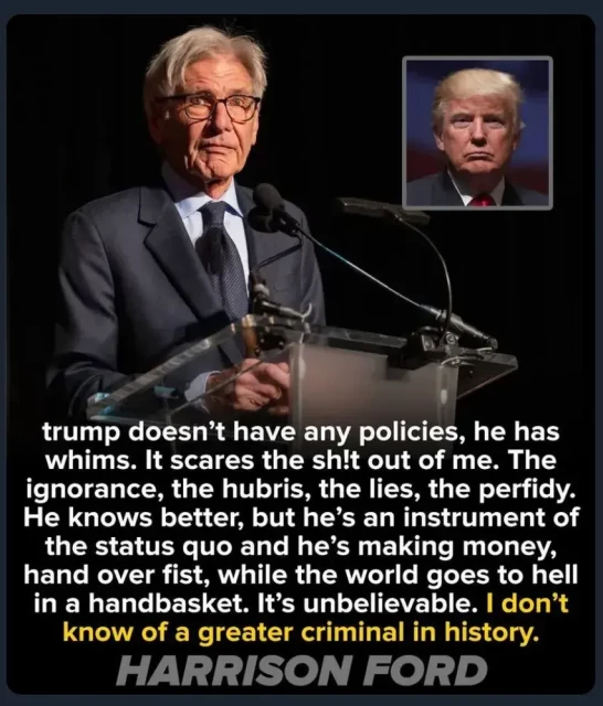 Photo of Harrison Ford with text "trump doesn't have any policies, he has whims. It scares the sh!t out of me. The ignorance, the hubris, the lies, the perfidy.
He knows better, but he's an instrument of the status quo and he's making money, hand over fist, while the world goes to hell in a handbasket. It's unbelievable. I don't know of a greater criminal in history.
HARRISON FORD"