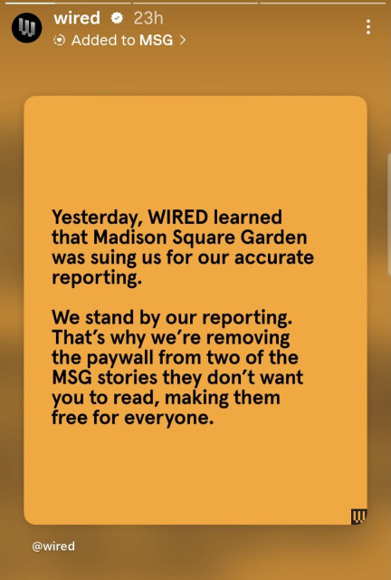 Yesterday, WIRED learned
that Madison Square Garden
was suing us for our accurate
reporting.
We stand by our reporting.
That's why we're removing
the paywall from two of the
MSG stories they don't want
you to read, making them
free for everyone.