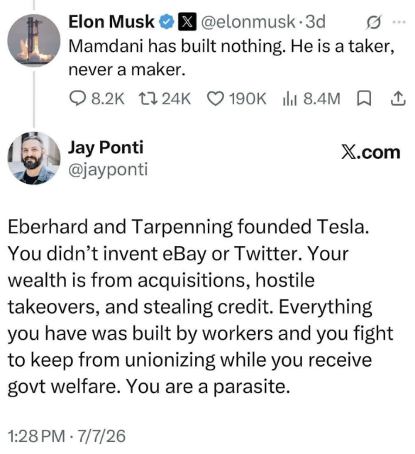 A screenshot of a social media exchange on X (formerly Twitter) featuring a post by Elon Musk and a critical reply from user Jay Ponti.

* **Top Post (Elon Musk):** Elon Musk writes, "Mamdani has built nothing. He is a taker, never a maker."
* **Bottom Reply (Jay Ponti):** Jay Ponti responds directly to Musk, stating: "Eberhard and Tarpenning founded Tesla. You didn’t invent eBay or Twitter. Your wealth is from acquisitions, hostile takeovers, and stealing credit. Everything you have was built by workers and you fight to keep from unionizing while you receive govt welfare. You are a parasite."
* **Details:** The reply is timestamped July 7, 2026, set against a plain light background with X branding visible.