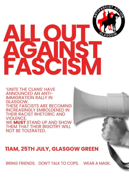 Poster text:
AntiFascist Action Glasgow 

ALL OUT AGAINST FASCISM 

‘UNITE THE CLANS’ HAVE ANNOUNCED AN ANTI-IMMIGRATION RALLY IN
GLASGOW.
THESE FASCISTS ARE BECOMING INCREASINGLY EMBOLDENED IN THEIR RACIST RHETORIC AND VIOLENCE.
WE MUST STAND UP AND SHOW  THEM THAT THEIR BIGOTRY WILL NOT BE TOLERATED. 

11AM, 
25TH JULY, 
GLASGOW GREEN

BRING FRIENDS. 
DON'T TALK TO COPS. 
WEAR A MASK.
