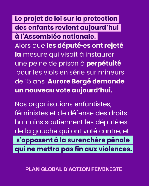 Slide 2
Le projet de loi sur la protection 
des enfants revient aujourd’hui 
à l'Assemblée nationale. 
Alors que les député·es ont rejeté 
la mesure qui visait à instaurer 
une peine de prison à perpétuité pour les viols en série sur mineurs 
de 15 ans, Aurore Bergé demande 
un nouveau vote aujourd’hui.
Nos organisations enfantistes, féministes et de défense des droits humains soutiennent les député·es de la gauche qui ont voté contre, et s'opposent à la surenchère pénale qui ne mettra pas fin aux violences.