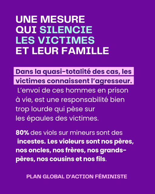 Slide 3
Titre : UNE MESURE QUI SILENCIE LES VICTIMES ET LEUR FAMILLE
Dans la quasi-totalité des cas, les victimes connaissent l’agresseur. L’envoi de ces hommes en prison 
à vie, est une responsabilité bien trop lourde qui pèse sur 
les épaules des victimes.

80% des viols sur mineurs sont des incestes. Les violeurs sont nos pères, nos oncles, nos frères, nos grands-pères, nos cousins et nos fils.
