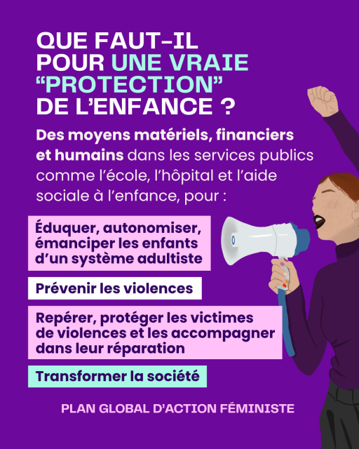 Slide 8
Titre : QUE FAUT-IL  POUR UNE VRAIE “PROTECTION”  DE L’ENFANCE ?
Des moyens matériels, financiers 
et humains dans les services publics comme l’école, l’hôpital et l’aide sociale à l’enfance, pour : Éduquer, autonomiser, émanciper les enfants d’un système adultiste, Prévenir les violences, Repérer, accompagner, protéger et réparer les victimes de violences.
