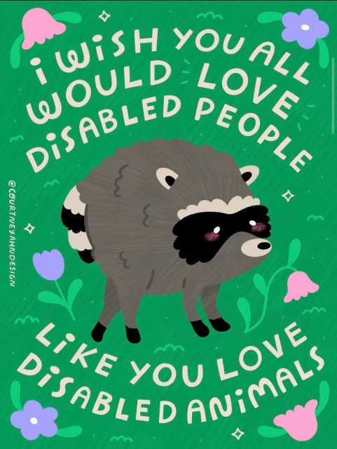 From artist’s image description under artist's Instagram post

Image description: a multi-colored illustration on a green background. Across the top and bottom reads in white handwritten all caps type, "I wish you all would love disabled people like you love disabled animals." In the center is an illustration of Jimothy, a raccoon with a spinal syndrome (SSS) that gives him a shortened torso. Surrounding him are different illustrated accents and flowers. To the side, reads the artist credit @CourtneyAhnDesign.