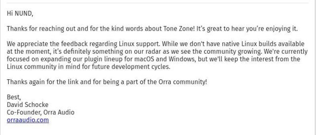 Hi NUND,

Thanks for reaching out and for the kind words about Tone Zone! It’s great to hear you’re enjoying it.
We appreciate the feedback regarding Linux support. While we don't have native Linux builds available at the moment, it’s definitely something on our radar as we see the community growing. We're currently focused on expanding our plugin lineup for macOS and Windows, but we'll keep the interest from the Linux community in mind for future development cycles.

Thanks again for the link and for being a part of the Orra community!

Best,
David Schocke
Co-Founder, Orra Audio
orraaudio.com