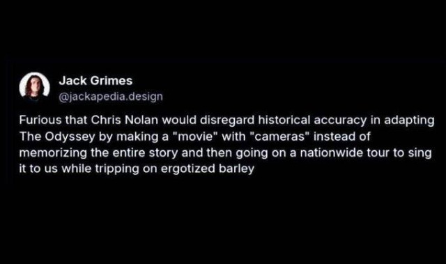 Jack Grimes posted the following: Furious that Chris Nolan would disregard historical accuracy in adapting The Odyssey by making a "movie" with "cameras" instead of memorizing the entire story and then going on a nationwide tour to sing it to us while tripping on ergotized barley.
