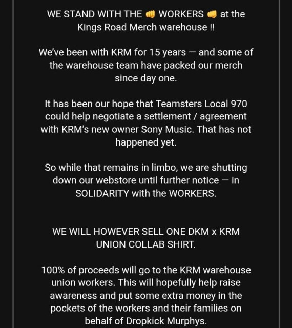 Screenshot of an email that says, in part, "WE STAND WITH THE 👊 WORKERS 👊 at the Kings Road Merch warehouse !!

We’ve been with KRM for 15 years — and some of the warehouse team have packed our merch since day one.

It has been our hope that Teamsters Local 970 could help negotiate a settlement / agreement with KRM’s new owner Sony Music. That has not happened yet.

So while that remains in limbo, we are shutting down our webstore until further notice — in SOLIDARITY with the WORKERS.


WE WILL HOWEVER SELL ONE DKM x KRM UNION COLLAB SHIRT.

100% of proceeds will go to the KRM warehouse union workers. This will hopefully help raise awareness and put some extra money in the pockets of the workers and their families on behalf of Dropkick Murphys."