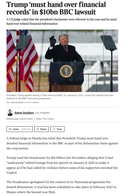 Fun The Times today a photograph of Trump with the text 

Trump ‘must hand over financial records’ in $10bn BBC lawsuit
A US judge ruled that the president’s businesses were relevant to the case and he must hand over related financial information
A federal judge in Florida has ruled that President Trump must hand over detailed financial information to the BBC as part of his defamation claim against the corporation.

Trump sued the broadcaster for $10 billion last December, alleging that it had “maliciously” edited footage from his speech on January 6, 2021 to make it appear as if he had called for violence before some of his supporters stormed the Capitol.

The broadcaster apologised for the content in its Panorama programme but denied defamation. A trial has been scheduled to take place in February 2027 in Miami, where the lawsuit was filed.

On Tuesday, Magistrate Judge Enjoliqué Lett ruled that Trump’s businesses were relevant to the case and he must hand over records.

“All of President Trump’s brand, properties and businesses are impugned or said to have been impugned,” she said, according to Politico. “Reputational, economic damages, all of that is now at issue in this case.”
