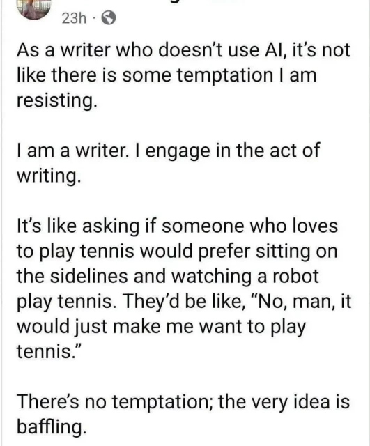 23h

 As a writer who doesn't use Al, it's not like there is some temptation I am resisting.

 I am a writer. I engage in the act of writing. 

It's like asking if someone who loves to play tennis would prefer sitting on the sidelines and watching a robot play tennis. They'd be like, "No, man, it would just make me want to play tennis." 

There's no temptation; the very idea is baffling.