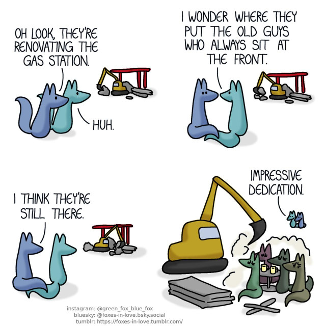 A comic of two foxes, one of whom is blue, the other is green. In this one, Blue and Green are on a walk, and pass by a gas station under construction. Blue: Oh look, they're renovating the gas station. Green: Huh.  Blue and Green sit down to watch the work. Green: I wonder where they put the old guys who always sit at the front. Blue: I think they're still there.  The foxes watch as the group of old men sit at an outdoor table right next to the construction site, stoically enduring the sand and dust getting into their eyes and coffee mugs. Green: Impressive dedication.