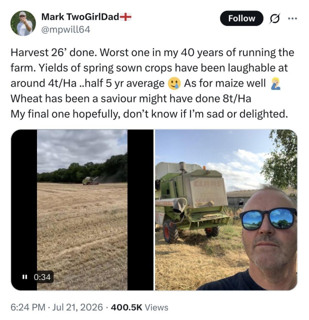 Screenshot of X post. Photos: v dry fields, man in sun glasse with harvesting machine behind him taking a selfie

https://x.com/mpwill64/status/2079618418508992824?s=20



Mark TwoGirIDad +
@mpwill64
Follow
Harvest 26' done. Worst one in my 40 years of running the
farm. Yields of spring sown crops have been laughable at
around 4t/Ha ..half 5 yr average • As for maize well 2.
Wheat has been a saviour might have done 8t/Ha
My final one hopefully, don't know if I'm sad or delighted.
|| 0:34
6:24 PM • Jul 21, 2026 • 400.5K Views