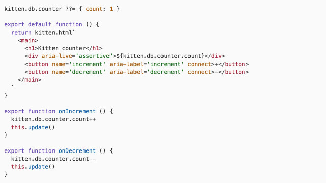 kitten.db.counter ??= { count: 1 }

export default function () {
  return kitten.html\`
    <main>
      <h1>Kitten counter</h1>
      <div aria-live='assertive'>\${kitten.db.counter.count}</div>
      <button name='increment' aria-label='increment' connect>+</button>
      <button name='decrement' aria-label='decrement' connect>-</button>
    </main>
  \`
}

export function onIncrement () {
  kitten.db.counter.count++
  this.update()
}

export function onDecrement () {
  kitten.db.counter.count--
  this.update()
}