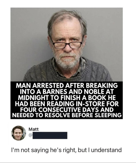 Mugshot of an elderly man in glasses.
Caption: MAN ARRESTED AFTER BREAKING INTO A BARNES AND NOBLE AT
MIDNIGHT TO FINISH A BOOK HE HAD BEEN READING IN-STORE FOR FOUR CONSECUTIVE DAYS AND NEEDED TO RESOLVE BEFORE SLEEPING

Reply by Matt
"I'm not saying he's right, but I understand"
