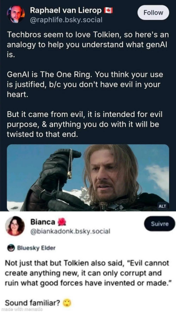 Two screenshots in one image.

Post by Raphael van Lierop (@raphlife.bsky.social):
“Techbros seem to love Tolkien, so here's an analogy to help you understand what genAI is.
GenAI is The One Ring. You think your use is justified, b/c you don't have evil in your heart.
But it came from evil, it is intended for evil purpose, & anything you do with it will be twisted to that end.”
(Image attached: Boromir holding the One Ring on a chain against a snowy background).

Post by Bianca (@biankadonk.bsky.social):
“Not just that but Tolkien also said, ‘Evil cannot create anything new, it can only corrupt and ruin what good forces have invented or made.’
Sound familiar? 😲”