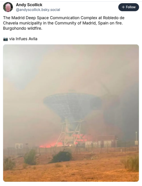Screen shot of a bluesky post regarding a fire at a deep space comms station in Spain.
It contains a Photograph of a large antenna dish surrounded by smoke and flames. The MDSCC is one of the three ground complexes of NASA's Deep Space Network. NASA and JPL describe the DSN sites at Madrid, Goldstone and Canberra as being spaced roughly 120 degrees apart in longitude so that spacecraft can remain in view of at least one complex as the Earth rotates.