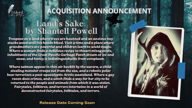 Inked in Gray
ACQUISITION ANNOUNCEMENT
Land's Sake by Shantell Powell
Trespass on a land where trees are haunted and an anxious boy stacks wood until his hands bleed. Visit a time and a place where grandmothers are powerful and children learn to wield magic.
Where a woman finds a delicious recipe to thwart misogynists, inhabitants of the Great Pacific Garbage Patch dream of ice and snow, and honey is indistinguishable from ectoplasm.
Where salmon appear in thin air backlit by the aurora, a child-stealing monster creeps out from the sea, and a robotic polar bear terrorizes a post-apocalyptic Arctic wasteland. Where a gay raven does crimes, and a witch finds a way for her city to be returned to the people and animals from which it was stolen.
Fairytales, folklores, and terrors intertwine in a world of deconstructed fairytales, folktales, and terrors.
Release Date Coming Soon