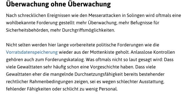 Überwachung ohne Überwachung
Nach schrecklichen Ereignissen wie den Messerattacken in Solingen wird oftmals eine wohlbekannte Forderung gestellt: mehr Überwachung, mehr Befugnisse für Sicherheitsbehörden, mehr Durchgriffsmöglichkeiten.
Nicht selten werden hier lange vorbereitete politische Forderungen wie die Vorratsdatenspeicherung wieder aus der Mottenkiste geholt. Anlasslose Kontrollen gehören auch zum Forderungskatalog. Was oftmals nicht so laut gesagt wird: Dass viele Gewalttaten sehr häufig schon eine Vorgeschichte haben. Dass viele Gewalttaten eher die mangelnde Durchsetzungsfähigkeit bereits bestehender rechtlicher Rahmenbedingungen zeigen, sei es wegen schlechter Ausstattung, fehlender Fähigkeiten oder schlicht zu wenig Personal.