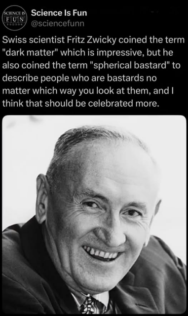 Swiss scientist Fritz Zwicky coined the term
"dark matter" which is impressive, but he
also coined the term "spherical bastard" to
describe people who are bastards no
matter which way you look at them, and |
think that should be celebrated more.

