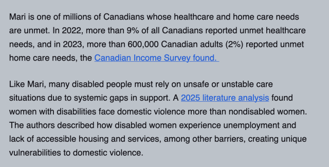 Mari is one of millions of Canadians whose healthcare and home care needs are unmet. In 2022, more than 9% of all Canadians reported unmet healthcare needs, and in 2023, more than 600,000 Canadian adults (2%) reported unmet home care needs, the Canadian Income Survey found. 

Like Mari, many disabled people must rely on unsafe or unstable care situations due to systemic gaps in support. A 2025 literature analysis found women with disabilities face domestic violence more than nondisabled women. The authors described how disabled women experience unemployment and lack of accessible housing and services, among other barriers, creating unique vulnerabilities to domestic violence.