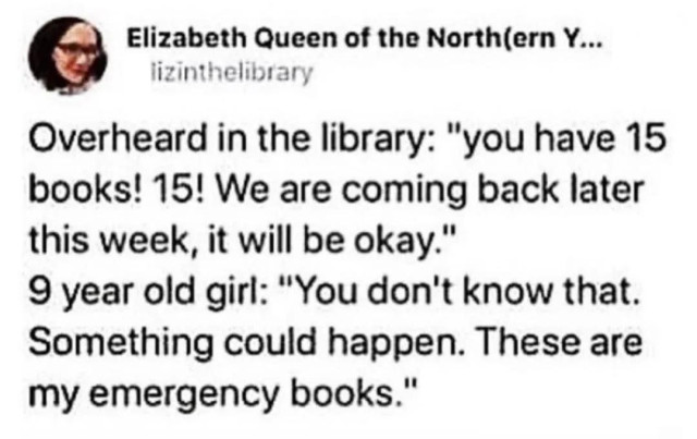 Post but Elizabeth Queen of the North

Overheard in the library: "you have 15 books! 15! We are coming back later
this week, it will be okay."
9 year old girl: "You don't know that. Something could happen. These are my emergency books."