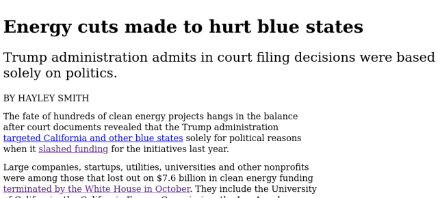 Energy cuts made to hurt blue states
Trump administration admits in court filing decisions were based
solely on politics.

BY HAYLEY SMITH

The fate of hundreds of clean energy projects hangs in the balance

after court documents revealed that the Trump administration

targeted California and other blue states solely for political reasons

when it slashed funding for the initiatives last year.

Large companies, startups, utilities, universities and other nonprofits

were among those that lost out on $7.6 billion in clean energy funding
terminated by the White House in October. They include the University
