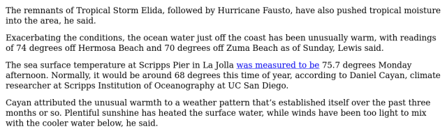 The remnants of Tropical Storm Elida, followed by Hurricane Fausto, have also pushed tropical moisture
into the area, he said.

Exacerbating the conditions, the ocean water just off the coast has been unusually warm, with readings
of 74 degrees off Hermosa Beach and 70 degrees off Zuma Beach as of Sunday, Lewis said.

The sea surface temperature at Scripps Pier in La Jolla was measured to be 75.7 degrees Monday
afternoon. Normally, it would be around 68 degrees this time of year, according to Daniel Cayan, climate
researcher at Scripps Institution of Oceanography at UC San Diego.

Cayan attributed the unusual warmth to a weather pattern that’s established itself over the past three
months or so. Plentiful sunshine has heated the surface water, while winds have been too light to mix
with the cooler water below, he said.
