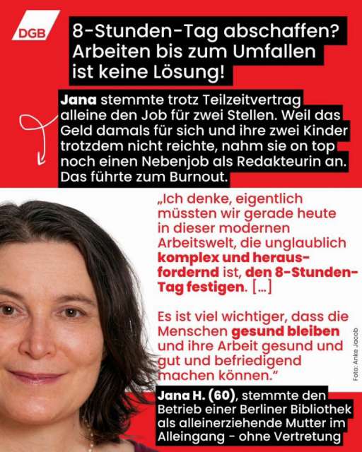 Grafik des DGB mit Foto einer Frau und folgendem Text: „8-Stunden-Tag abschaffen? Arbeiten bis zum Umfallen ist keine Lösung! Jana stemmte trotz Teilzeitvertrag alleine den Job für zwei Stellen. Weil das Geld damals für sich und ihre zwei Kinder trotzdem nicht reichte, nahm sie on top noch einen Nebenjob als Redakteurin an. Das führte zum Burnout. ‚Ich denke, eigentlich müssten wir gerade heute in dieser modernen Arbeitswelt, die unglaublich komplex und herausfordernd ist, den 8-Stunden-Tag festigen. […] Es ist viel wichtiger, dass die Menschen gesund bleiben und ihre Arbeit gesund und gut und befriedigend machen können.‘ Jana H. (60), stemmte den Betrieb einer Berliner Bibliothek als alleinerziehende Mutter im Alleingang – ohne Vertretung.“