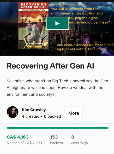 
Recovering After Gen Al
Scientists who aren't on Big Tech's payroll say the Gen
Al nightmare will end soon. How do we deal with the
environment and society?
Kim Crawley
More
h 4 created « 6 backed
.__________________________________________________________________________ |
CA$ 4,163 153 8
pledged of CA$ 2,999 backers days to go
