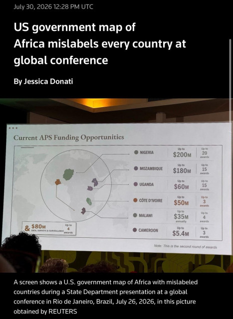 July 30, 2026 12:28 PM UTC
US government map of
Africa mislabels every country at global conference
By Jessica Donati
Current APS Funding Opportunities
$80м
Up to
DATA, SURVEYS & SURVEILLANCE awards
• NIGERIA
Up to
$200M
Up to 20
awards
• MOZAMBIQUE
Up to
$180M
Up to 15
awards
• UGANDA
Up to
$60м
Up to 15
awards
CÔTE D'IVOIRE
Up to
$50м
Up to 3
awards
| MALAWI
Up to
$35M
annually
Up to 4
awards
• CAMEROON
Up to
$5.4м
Up to 3
awards
Note: This is the second round of awards
A screen shows a U.S. government map of Africa with mislabeled countries during a State Department presentation at a global conference in Rio de Janeiro, Brazil, July 26, 2026, in this picture obtained by REUTERS