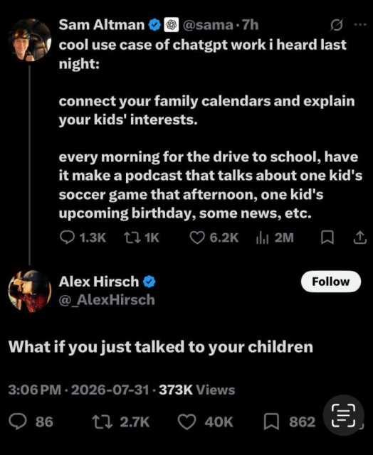 Bluesky post from Sam Altman  (CEO of OpenAI), with response from Alex Hirsch (creator of the animated series Gravity Falls):

Sam: cool use case of ChatGPT work I heard last night: connect your family calendars and explain your kids interests. Every morning for the drive to school, have it make a podcast that talks about one kid’s soccer game that afternoon, one kid’s upcoming birthday, some news, etc. 

Alex: what if you just talked to your children