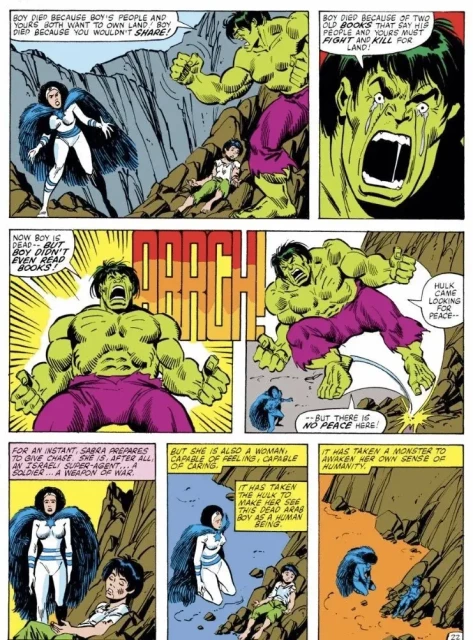 7 panels on one page of a Hulk Comic, featuring the Incredible Hulk, a woman superhero in blue and white with a cape, and the corpse of a child, in a barren rocky setting

"BOY DIED BECAUSE BOY'S PEOPLE AND YOURS BOTH WANT TO OWN LAND BOY DIED BECAUSE YOU WOULDN'T SHARE!

BOY DIED BECAUSE OF TWO OLD BOOKS THAT SAY HIS PEOPLE AND YOURS MUST FIGHT AND KILL FOR LAND!

NOW BOY IS DEAD-- BUT BOY DIDN'T EVEN READ BOOKS.

HULK CAME LOOKING FOR PEACE- 
-BUT THERE IS NO PEACE HERE!"

FOR AN INSTANT, SABRA PREPARES TO GIVE CHASE. SHE IS, AFTER ALL, AN ISRAELI SUPER-AGENT... A SOLDIER... A WEAPON OF WAR.

BUT SHE IS ALSO A WOMAN, CAPABLE OF FEELING, CAPABLE OF CARING.
IT HAS TAKEN THE HULK TO MAKE HER SEE THIS DEAD ARAB BOY AS A HUMAN BEING

IT HAS TAKEN A MONSTER TO AWAKEN HER OWN SENSE OF HUMANITY

