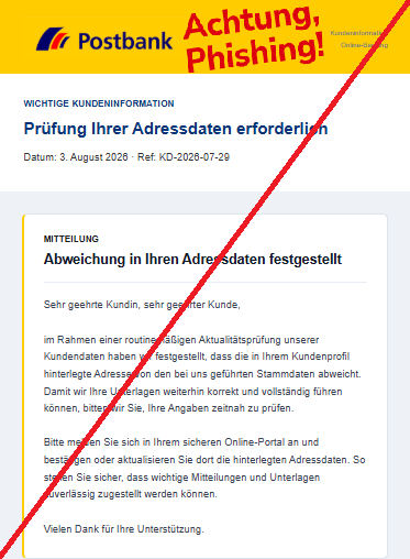 Screenshot einer Phishing-Mail mit Logo der Postbank und Text: "Kundeninformation
Online-Banking
WICHTIGE KUNDENINFORMATION
Prüfung Ihrer Adressdaten erforderlich
Datum: 3. August 2026 · Ref: KD-2026-07-29
MITTEILUNG
Abweichung in Ihren Adressdaten festgestellt
 

Sehr geehrte Kundin, sehr geehrter Kunde,

im Rahmen einer routinemäßigen Aktualitätsprüfung unserer Kundendaten haben wir festgestellt, dass die in Ihrem Kundenprofil hinterlegte Adresse von den bei uns geführten Stammdaten abweicht. Damit wir Ihre Unterlagen weiterhin korrekt und vollständig führen können, bitten wir Sie, Ihre Angaben zeitnah zu prüfen.

Bitte melden Sie sich in Ihrem sicheren Online-Portal an und bestätigen oder aktualisieren Sie dort die hinterlegten Adressdaten. So stellen Sie sicher, dass wichtige Mitteilungen und Unterlagen zuverlässig zugestellt werden können.

Vielen Dank für Ihre Unterstützung."
