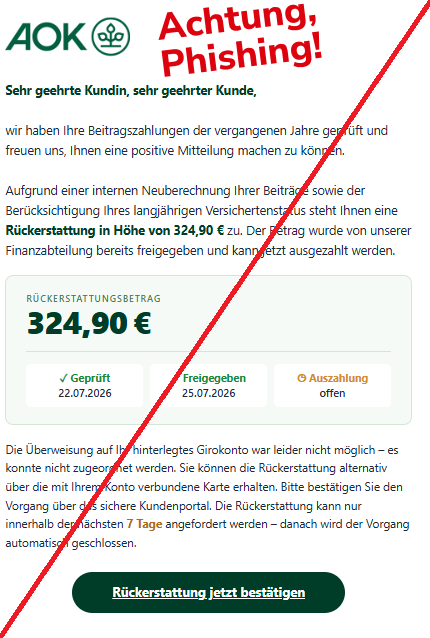 Screenshot einer Mail mit dem Logo der "AOK" und dem Text: "

Sehr geehrte Kundin, sehr geehrter Kunde,



wir haben Ihre Beitragszahlungen der vergangenen Jahre geprüft und freuen uns, Ihnen eine positive Mitteilung machen zu können.



Aufgrund einer internen Neuberechnung Ihrer Beiträge sowie der Berücksichtigung Ihres langjährigen Versichertenstatus steht Ihnen eine Rückerstattung in Höhe von 324,90 € zu. Der Betrag wurde von unserer Finanzabteilung bereits freigegeben und kann jetzt ausgezahlt werden.

Rückerstattungsbetrag

324,90 €

✓ Geprüft

22.07.2026

✓ Freigegeben

25.07.2026

◷ Auszahlung

offen

Die Überweisung auf Ihr hinterlegtes Girokonto war leider nicht möglich – es konnte nicht zugeordnet werden. Sie können die Rückerstattung alternativ über die mit Ihrem Konto verbundene Karte erhalten. Bitte bestätigen Sie den Vorgang über das sichere Kundenportal. Die Rückerstattung kann nur innerhalb der nächsten 7 Tage angefordert werden – danach wird der Vorgang automatisch geschlossen.

Rückerstattung jetzt bestätigen".