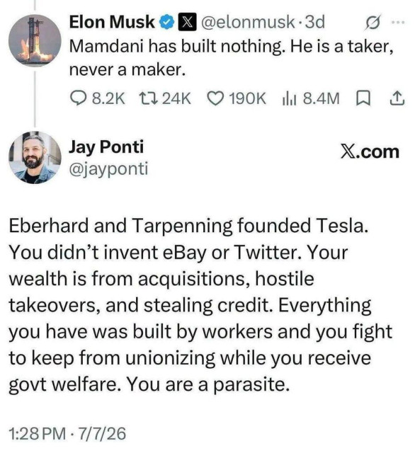 Elon Musk @elonmusk · 3d
Mamdani has built nothing. He is a taker, never a maker.

Jay Ponti @jayponti

Eberhard and Tarpenning founded Tesla. You didn’t invent eBay or Twitter. Your wealth is from acquisitions, hostile takeovers, and stealing credit. Everything you have was built by workers and you fight to keep from unionizing while you receive govt welfare. You are a parasite.

1:28 PM · 7/7/26