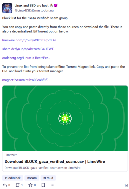 Screenshot of a Fediverse post encouraging people to block people from Gaza, and admitting they're ven misusing sites like Codeberg. Text of the posting is:

"Block list for the "Gaza Verified" scam group.
You can copy and paste directly from these sources or download the file. There is also a decentralized, BitTorrent option below.
https://limewire.com/d/o9nyW#mlfZqVtE4a

https://share.dedyn.io/s/Aber4tMG4UEWTVRrdjhGYjVpTlpFRVFYU1BjRHVSYwAIdGV4dC9jc3YcQkxPQ0tfZ2F6YV92ZXJpZmllZF9zY2FtLmNzdu3nhz-nrjQW61wZwhkVl_o

https://codeberg.org/Linux-Is-Best/Personal-Fediverse-List/src/branch/main

To prevent the list from being taken offline, Torrent Magnet link. Copy and paste the URL and load it into your torrent manager

magnet:?xt=urn:btih:a03ca8f8f9"