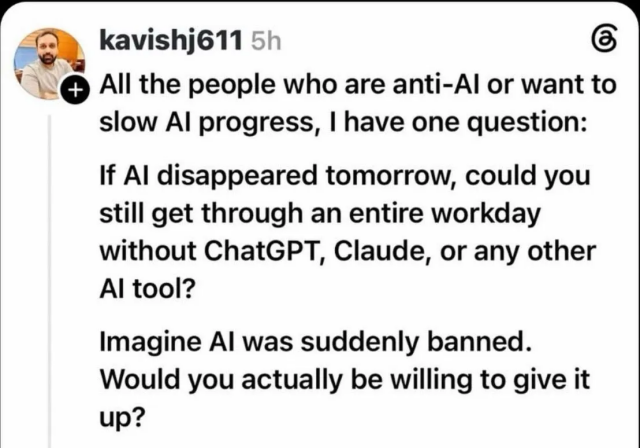 kavishj611 5h
+ All the people who are anti-Al or want to slow Al progress, I have one question:
If Al disappeared tomorrow, could you still get through an entire workday without ChatGPT, Claude, or any other
Al tool?
Imagine Al was suddenly banned.
Would you actually be willing to give it up?