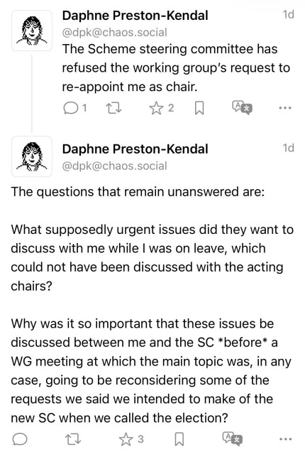 Daphne Preston-Kendal
1d
@dpk@chaos.social
The Scheme steering committee has refused the working group's request to re-appoint me as chair.
2
...
Daphne Preston-Kendal @dpk@chaos.social
1d
The questions that remain unanswered are:
What supposedly urgent issues did they want to discuss with me while I was on leave, which could not have been discussed with the acting chairs?
Why was it so important that these issues be discussed between me and the SC *before* a WG meeting at which the main topic was, in any case, going to be reconsidering some of the requests we said we intended to make of the new SC when we called the election?