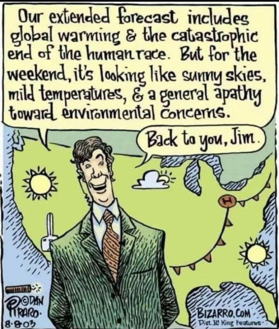 Bizarro comic by Dan Piraro, dated 8.8.03

a weather forecaster cheerfully reports "Our extended forecast includes global warming & the catastrophic end of the human race. But for the weekend, it's looking like sunny skies, mild temperatures, & a general apathy toward environmental concerns.  Back to you, Jim."
