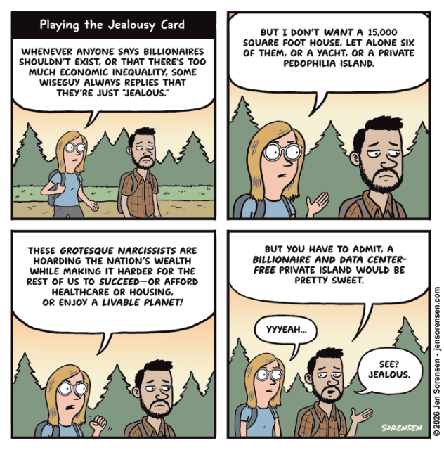 Playing the jealousy card

A couple walking through the woods on a hike

Woman: Whenever anyone says billionaires shouldn’t exist, or that there’s too much economic inequality, some wiseguy always replies that they’re just “jealous.”

Woman: But I don’t want a 15,000 square foot house, let alone six of them, or a yacht, or a private pedophilia island.

Woman: These grotesque narcissists are hoarding the nation’s wealth while making it harder for the rest of us to succeed--or afford healthcare or housing, or enjoy a livable planet!

Man: But you have to admit, a billionaire and data center-free private island would be pretty sweet.

Woman: Yyyeah...

Man, facetiously: See? Jealous.