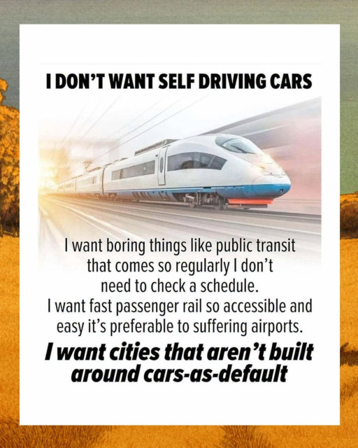 I DON'T WANT SELF DRIVING CARS

I want boring things like public transit that comes so regularly I don't need to check a schedule.

I want fast passenger rail so accessible and easy it's preferable to suffering airports.

I want cities that aren't built around cars-as-default